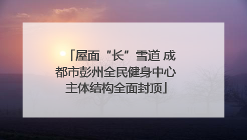 屋面“长”雪道 成都市彭州全民健身中心主体结构全面封顶